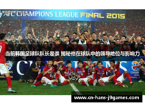当前韩国足球队队长是谁 揭秘他在球队中的领导地位与影响力
