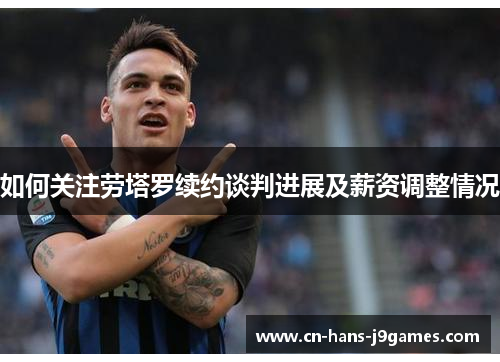 如何关注劳塔罗续约谈判进展及薪资调整情况