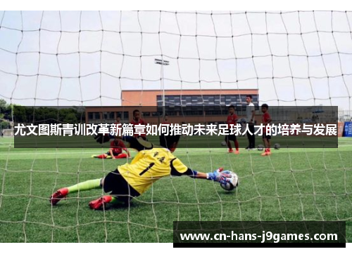 尤文图斯青训改革新篇章如何推动未来足球人才的培养与发展