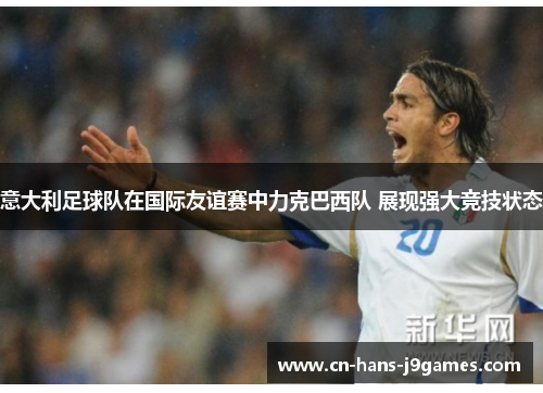 意大利足球队在国际友谊赛中力克巴西队 展现强大竞技状态 意大利足球队在国际友谊赛中力克巴西队 展现强大竞技状态
