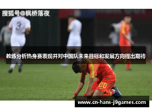 教练分析热身赛表现并对中国队未来目标和发展方向提出期待 教练分析热身赛表现并对中国队未来目标和发展方向提出期待