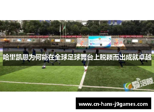 哈里凯恩为何能在全球足球舞台上脱颖而出成就卓越 哈里凯恩为何能在全球足球舞台上脱颖而出成就卓越