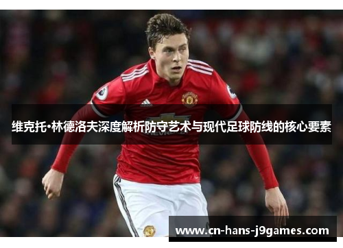 维克托·林德洛夫深度解析防守艺术与现代足球防线的核心要素