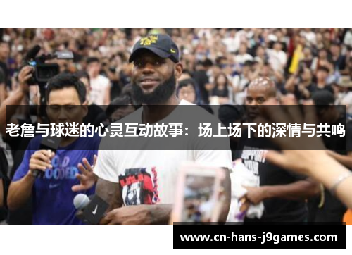 老詹与球迷的心灵互动故事：场上场下的深情与共鸣