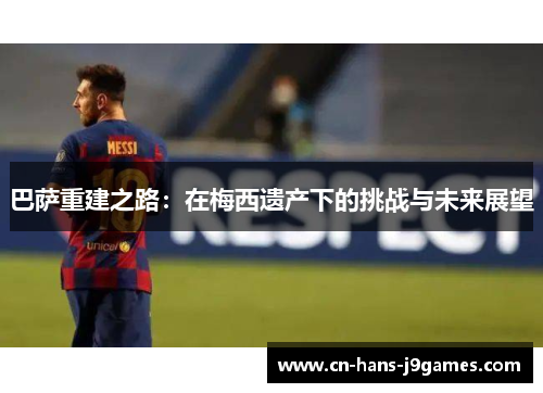 巴萨重建之路:在梅西遗产下的挑战与未来展望 巴萨重建之路:在梅西遗产下的挑战与未来展望